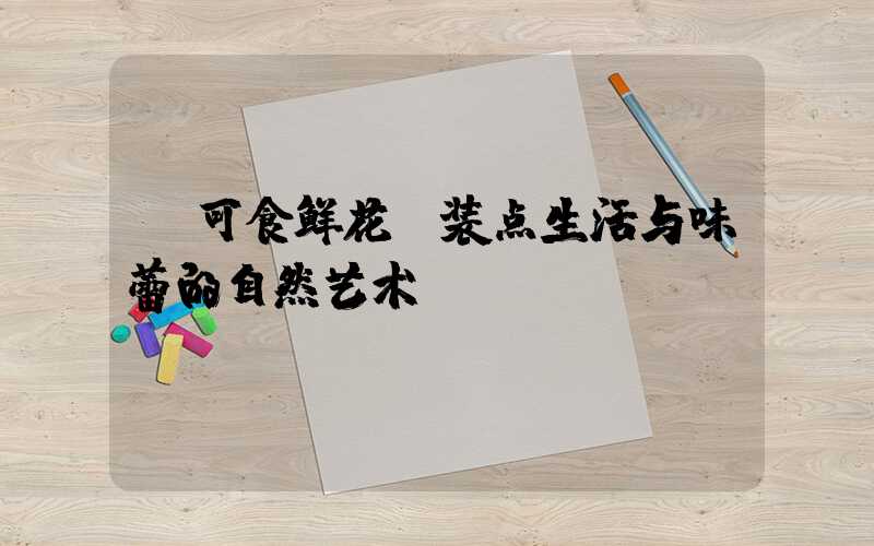 可食鲜花:装点生活与味蕾的自然艺术